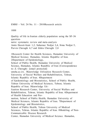 EMHJ – Vol. 24 No. 11 – 2018Research article
1088
Quality of life in Iranian elderly population using the SF-36
question-
naire: systematic review and meta-analysis
Amin Doosti-Irani 1,2, Saharnaz Nedjat 3,4, Sima Nedjat 5,
Parvin Cheraghi 6,7 and Zahra Cheraghi 2,8
1Research Center for Health Sciences, Hamadan University of
Medical Science. Hamadan, Islamic Republic of Iran.
2Department of Epidemiology,
School of Public Health, Hamadan University of Medical
Science, Hamadan, Islamic Republic of Iran (Correspondence
to: Z. Cheraghi: [email protected]
umsha.ac.ir). 3Knowledge Utilization Research Center,
University of Social Welfare and Rehabilitation, Tehran,
Islamic Republic of Iran. 4Department
of Epidemiology and Biostatistics, School of Public Health,
Tehran University of Medical Sciences, Tehran, Islamic
Republic of Iran. 5Knowledge Uti-
lization Research Center, University of Social Welfare and
Rehabilitation, Tehran, Islamic Republic of Iran. 6Department
of Health Education and Pro-
motion, School of Public Health, Hamadan University of
Medical Sciences, Islamic Republic of Iran. 7Department of
Epidemiology and Biostatistics,
School of Public Health, Tehran University of Medical
Sciences, Tehran, Islamic Republic of Iran. 8Modeling of Non-
Communicable Disease Research
Center, Hamadan University of Medical Science. Hamadan,
 