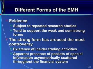 Different Forms of the EMHDifferent Forms of the EMH
 EvidenceEvidence
 Subject to repeated research studiesSubject to repeated research studies
 Tend to support the weak and semistrongTend to support the weak and semistrong
formsforms
 The strong form has aroused the mostThe strong form has aroused the most
controversycontroversy
 Existence of insider trading activitiesExistence of insider trading activities
 Apparent presence of pockets of specialApparent presence of pockets of special
information asymmetrically scatteredinformation asymmetrically scattered
throughout the financial systemthroughout the financial system
3-10
 