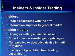 Insiders & Insider TradingInsiders & Insider Trading
 InsidersInsiders
 People associated with the firmPeople associated with the firm
 Information superior to general marketInformation superior to general market
 Insider tradingInsider trading
 Buying or selling a financial assetBuying or selling a financial asset
 Superior inside knowledge or privilegesSuperior inside knowledge or privileges
 Manipulative or deceptive device in tradingManipulative or deceptive device in trading
forbiddenforbidden
 Insiders not prohibited from tradingInsiders not prohibited from trading
securitiessecurities 3-11
 