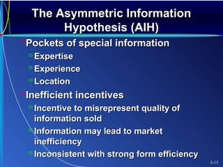 The Asymmetric InformationThe Asymmetric Information
Hypothesis (AIH)Hypothesis (AIH)
Pockets of special informationPockets of special information
 ExpertiseExpertise
 ExperienceExperience
 LocationLocation
Inefficient incentivesInefficient incentives
 Incentive to misrepresent quality ofIncentive to misrepresent quality of
information soldinformation sold
 Information may lead to marketInformation may lead to market
inefficiencyinefficiency
 Inconsistent with strong form efficiencyInconsistent with strong form efficiency
3-13
 