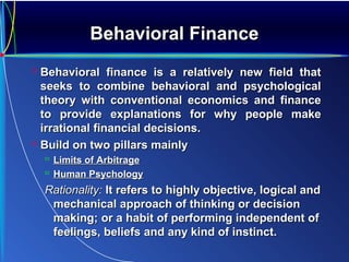 Behavioral FinanceBehavioral Finance
 Behavioral finance is a relatively new field thatBehavioral finance is a relatively new field that
seeks to combine behavioral and psychologicalseeks to combine behavioral and psychological
theory with conventional economics and financetheory with conventional economics and finance
to provide explanations for why people maketo provide explanations for why people make
irrational financial decisions.irrational financial decisions.
 Build on two pillars mainlyBuild on two pillars mainly
 Limits of ArbitrageLimits of Arbitrage
 Human PsychologyHuman Psychology
Rationality:Rationality: It refers to highly objective, logical andIt refers to highly objective, logical and
mechanical approach of thinking or decisionmechanical approach of thinking or decision
making; or a habit of performing independent ofmaking; or a habit of performing independent of
feelings, beliefs and any kind of instinct.feelings, beliefs and any kind of instinct.
 