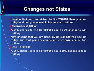 Changes not StatesChanges not States
Imagine that you are richer by Rs 200,000 than you areImagine that you are richer by Rs 200,000 than you are
today, and that you face a choice between options:today, and that you face a choice between options:
Receive Rs 50,000 orReceive Rs 50,000 or
A 50% chance to win Rs 100,000 and a 50% chance to winA 50% chance to win Rs 100,000 and a 50% chance to win
nothing.nothing.
Now imagine that you are richer by Rs 300,000 than you areNow imagine that you are richer by Rs 300,000 than you are
today, and that you are compelled to choose one of twotoday, and that you are compelled to choose one of two
options:options:
Lose Rs 50,000Lose Rs 50,000
A 50% chance to lose Rs 100,000 and a 50% chance to loseA 50% chance to lose Rs 100,000 and a 50% chance to lose
nothingnothing
 