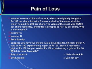Pain of LossPain of Loss
 Investor A owns a block of a stock, which he originally bought atInvestor A owns a block of a stock, which he originally bought at
Rs 100 per share. Investor B owns a block of the same stock forRs 100 per share. Investor B owns a block of the same stock for
which he paid Rs 200 per share. The value of the stock was Rs160which he paid Rs 200 per share. The value of the stock was Rs160
per share yesterday, and today it dropped to Rs 150 per share. Whoper share yesterday, and today it dropped to Rs 150 per share. Who
is more upset?is more upset?
Investor AInvestor A
Investor BInvestor B
Both EquallyBoth Equally
 Suppose you have two stocks A & B bought at Rs. 50 each. Stock ASuppose you have two stocks A & B bought at Rs. 50 each. Stock A
sold at Rs 100 experiencing a gain of Rs. 50. Stock B reached asold at Rs 100 experiencing a gain of Rs. 50. Stock B reached a
high of Rs 150 but you sold at Rs 100 experiencing a gain of Rs. 50.high of Rs 150 but you sold at Rs 100 experiencing a gain of Rs. 50.
Which is more favorable?Which is more favorable?
Sale of stock ASale of stock A □ Sale of stock B□ Sale of stock B
Both equallyBoth equally □ Can not say□ Can not say
 