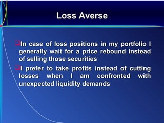 Loss AverseLoss Averse
In case of loss positions in my portfolio IIn case of loss positions in my portfolio I
generally wait for a price rebound insteadgenerally wait for a price rebound instead
of selling those securitiesof selling those securities
I prefer to take profits instead of cuttingI prefer to take profits instead of cutting
losses when I am confronted withlosses when I am confronted with
unexpected liquidity demandsunexpected liquidity demands
 