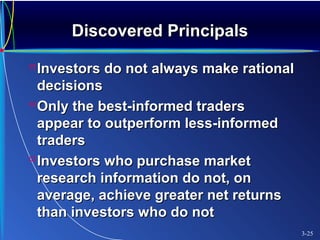Discovered PrincipalsDiscovered Principals
Investors do not always make rationalInvestors do not always make rational
decisionsdecisions
Only the best-informed tradersOnly the best-informed traders
appear to outperform less-informedappear to outperform less-informed
traderstraders
Investors who purchase marketInvestors who purchase market
research information do not, onresearch information do not, on
average, achieve greater net returnsaverage, achieve greater net returns
than investors who do notthan investors who do not
3-25
 