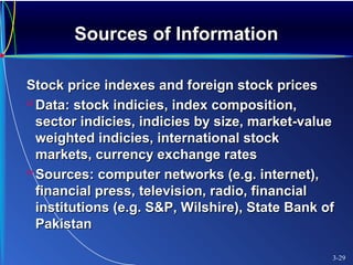 Sources of InformationSources of Information
Stock price indexes and foreign stock pricesStock price indexes and foreign stock prices
 Data: stock indicies, index composition,Data: stock indicies, index composition,
sector indicies, indicies by size, market-valuesector indicies, indicies by size, market-value
weighted indicies, international stockweighted indicies, international stock
markets, currency exchange ratesmarkets, currency exchange rates
 Sources: computer networks (e.g. internet),Sources: computer networks (e.g. internet),
financial press, television, radio, financialfinancial press, television, radio, financial
institutions (e.g. S&P, Wilshire), State Bank ofinstitutions (e.g. S&P, Wilshire), State Bank of
PakistanPakistan
3-29
 