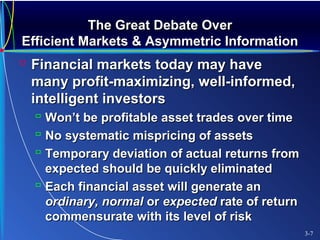 The Great Debate OverThe Great Debate Over
Efficient Markets & Asymmetric InformationEfficient Markets & Asymmetric Information
 Financial markets today may haveFinancial markets today may have
many profit-maximizing, well-informed,many profit-maximizing, well-informed,
intelligent investorsintelligent investors
 Won’t be profitable asset trades over timeWon’t be profitable asset trades over time
 No systematic mispricing of assetsNo systematic mispricing of assets
 Temporary deviation of actual returns fromTemporary deviation of actual returns from
expected should be quickly eliminatedexpected should be quickly eliminated
 Each financial asset will generate anEach financial asset will generate an
ordinary, normalordinary, normal oror expectedexpected rate of returnrate of return
commensurate with its level of riskcommensurate with its level of risk
3-7
 