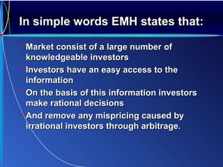 In simple words EMH states that:In simple words EMH states that:
 Market consist of a large number ofMarket consist of a large number of
knowledgeable investorsknowledgeable investors
 Investors have an easy access to theInvestors have an easy access to the
informationinformation
 On the basis of this information investorsOn the basis of this information investors
make rational decisionsmake rational decisions
 And remove any mispricing caused byAnd remove any mispricing caused by
irrational investors through arbitrage.irrational investors through arbitrage.
 