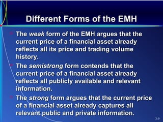 Different Forms of the EMHDifferent Forms of the EMH
 TheThe weakweak form of the EMH argues that theform of the EMH argues that the
current price of a financial asset alreadycurrent price of a financial asset already
reflects all its price and trading volumereflects all its price and trading volume
history.history.
 TheThe semistrongsemistrong form contends that theform contends that the
current price of a financial asset alreadycurrent price of a financial asset already
reflects all publicly available and relevantreflects all publicly available and relevant
information.information.
 TheThe strongstrong form argues that the current priceform argues that the current price
of a financial asset already captures allof a financial asset already captures all
relevant public and private information.relevant public and private information.
3-9
 