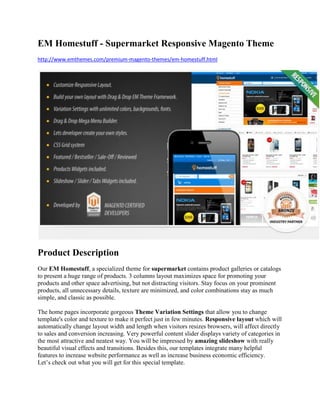 EM Homestuff - Supermarket Responsive Magento Theme
http://www.emthemes.com/premium-magento-themes/em-homestuff.html
Product Description
Our EM Homestuff, a specialized theme for supermarket contains product galleries or catalogs
to present a huge range of products. 3 columns layout maximizes space for promoting your
products and other space advertising, but not distracting visitors. Stay focus on your prominent
products, all unnecessary details, texture are minimized, and color combinations stay as much
simple, and classic as possible.
The home pages incorporate gorgeous Theme Variation Settings that allow you to change
template's color and texture to make it perfect just in few minutes. Responsive layout which will
automatically change layout width and length when visitors resizes browsers, will affect directly
to sales and conversion increasing. Very powerful content slider displays variety of categories in
the most attractive and neatest way. You will be impressed by amazing slideshow with really
beautiful visual effects and transitions. Besides this, our templates integrate many helpful
features to increase website performance as well as increase business economic efficiency.
Let’s check out what you will get for this special template.
 