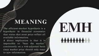 MEANING
The efficient-market hypothesis is a
hypothesis in financial economics
that states that asset price reflect all
available information.
A direct implication is that it is
impossible to “beat the market”
consistently on a risk-adjusted basis
since market price should only react
to new information.
EMH
 