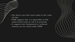 The theory says that stock trades at fair value
all time.
EMH suggests that it is impossible to find
undervalued stocks or sell it at premium.
It suggests that fundamental or technical
analyses are not useful under EMH.
 