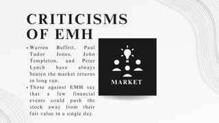 CRITICISMS
OF EMH
Warren Buffett, Paul
Tudor Jones, John
Templeton, and Peter
Lynch have always
beaten the market returns
in long run.
Those against EMH say
that a few financial
events could push the
stock away from their
fair value in a single day.
MARKET
 