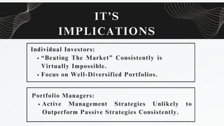 IT’S
IMPLICATIONS
Individual Investors:
“Beating The Market” Consistently is
Virtually Impossible.
Focus on Well-Diversified Portfolios.
Portfolio Managers:
Active Management Strategies Unlikely to
Outperform Passive Strategies Consistently.
 