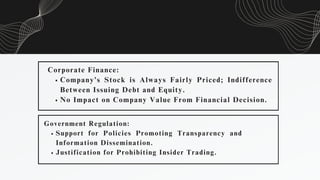 Corporate Finance:
Company’s Stock is Always Fairly Priced; Indifference
Between Issuing Debt and Equity.
No Impact on Company Value From Financial Decision.
Government Regulation:
Support for Policies Promoting Transparency and
Information Dissemination.
Justification for Prohibiting Insider Trading.
 