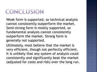 Weak form is supported, so technical analysis
cannot consistently outperform the market.
Semi-strong form is mostly supported, so
fundamental analysis cannot consistently
outperform the market. Strong form is
generally not supported.
Ultimately, most believe that the market is
very efficient, though not perfectly efficient.
It is unlikely that any system of analysis could
consistently and significantly beat the market
(adjusted for costs and risk) over the long run.
 