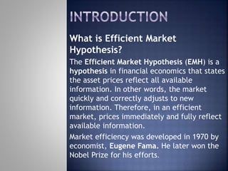 What is Efficient Market
Hypothesis?
The Efficient Market Hypothesis (EMH) is a
hypothesis in financial economics that states
the asset prices reflect all available
information. In other words, the market
quickly and correctly adjusts to new
information. Therefore, in an efficient
market, prices immediately and fully reflect
available information.
Market efficiency was developed in 1970 by
economist, Eugene Fama. He later won the
Nobel Prize for his efforts.
 