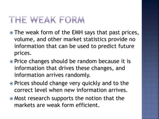 The weak form of the EMH says that past prices,
volume, and other market statistics provide no
information that can be used to predict future
prices.
 Price changes should be random because it is
information that drives these changes, and
information arrives randomly.
 Prices should change very quickly and to the
correct level when new information arrives.
 Most research supports the notion that the
markets are weak form efficient.
 