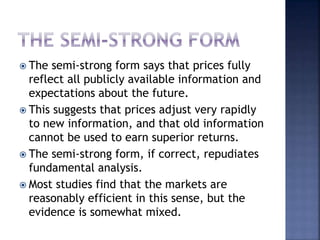  The semi-strong form says that prices fully
reflect all publicly available information and
expectations about the future.
 This suggests that prices adjust very rapidly
to new information, and that old information
cannot be used to earn superior returns.
 The semi-strong form, if correct, repudiates
fundamental analysis.
 Most studies find that the markets are
reasonably efficient in this sense, but the
evidence is somewhat mixed.
 