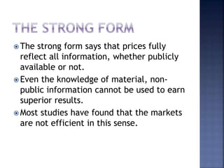  The strong form says that prices fully
reflect all information, whether publicly
available or not.
 Even the knowledge of material, non-
public information cannot be used to earn
superior results.
 Most studies have found that the markets
are not efficient in this sense.
 