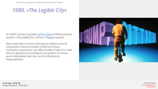 e-art sup | 3A & 3B
Design Interactif - 2016/2017
Alexandre Rivaux
arivaux@gmail.com
ixd.education
1989, «The Legible City»
En 1989, l’artiste australien Jeffrey Shaw (1944) présente
sa pièce «The Legible City» à Artec à Nagoya (Japon).
Dans cette pièce l’artiste interroge la relation entre le
mouvement réel et le monde virtuel en invitant
l’utilisateur à parcourir une ville virtuelle à l’aide d’un vélo.
Ainsi en pédalant et en dirigeant son guidon, le visiteur
pourra déambuler dans les rue d’un Manhattan
typographique.
Des pièces interrogent les relations entre le corps et l’espace
 