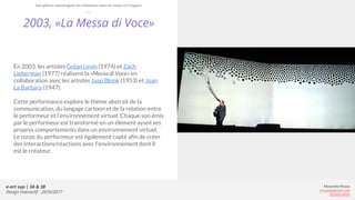 e-art sup | 3A & 3B
Design Interactif - 2016/2017
Alexandre Rivaux
arivaux@gmail.com
ixd.education
2003, «La Messa di Voce»
En 2003, les artistes Golan Levin (1974) et Zach
Lieberman (1977) réalisent la «Messa di Voce» en
collaboration avec les artistes Jaap Blonk (1953) et Joan
La Barbara (1947).
Cette performance explore le thème abstrait de la
communication, du langage cartoon et de la relation entre
le performeur et l’environnement virtuel. Chaque son émis
par le performeur est transformé en un élément ayant ses
propres comportements dans un environnement virtuel.
Le corps du performeur est également capté afin de créer
des interactions/réactions avec l’environnement dont il
est le créateur.
Des pièces interrogent les relations entre le corps et l’espace
 