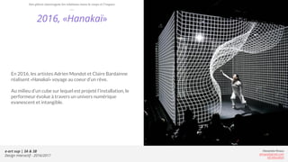 e-art sup | 3A & 3B
Design Interactif - 2016/2017
Alexandre Rivaux
arivaux@gmail.com
ixd.education
2016, «Hanakaï»
En 2016, les artistes Adrien Mondot et Claire Bardainne
réalisent «Hanakaï» voyage au coeur d’un rêve.
Au milieu d’un cube sur lequel est projeté l’installation, le
performeur évolue à travers un univers numérique
evanescent et intangible.
Des pièces interrogent les relations entre le corps et l’espace
 