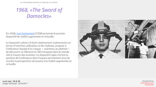 e-art sup | 3A & 3B
Design Interactif - 2016/2017
Alexandre Rivaux
arivaux@gmail.com
ixd.education
1968, «The Sword of
Damocles»
En 1968, Ivan Sutherland (1938) présente le premier
dispositif de réalité augmentée et virtuelle.
Le dispositif, même s’il était relativement rudimentaire en
terme d’interface utilisateur et de réalisme, propose à
l’utilisateur équipé d’un casque — maintenu au plafond —
de découvrir un élément en 3D transposé dans le monde
réel à travers des lunettes. Le dispositif capte à la fois la
position de l’utilisateur dans l’espace permettant ainsi de
recréer la perspective nécessaire à la réalité augmentée et
virtuelle.
Les technologies prisent en main par les artistes
 
