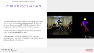 e-art sup | 3A & 3B
Design Interactif - 2016/2017
Alexandre Rivaux
arivaux@gmail.com
ixd.education
2010 et le corps, la Kinect
Initialement connu sous le nom de projet Natal, Microsoft
sort en 2010 le périphérique Kinect capable de détecter
un corps dans un espace 2D et 3D, la profondeur d’une
image ainsi que les position du squelette des joueurs.
Elle est conçu en 2008 à partir de la caméra développée
par la société PrimeSense en 2005.
PrimeSense est acquis par Apple en 2013. Microsoft
développe alors sa propre technologie propriétaire et sort
la Kinect One la même année.
Les technologies prisent en main par les artistes
 
