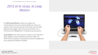 e-art sup | 3A & 3B
Design Interactif - 2016/2017
Alexandre Rivaux
arivaux@gmail.com
ixd.education
2012 et le corps, la Leap
Motion
En 2012 Leap Motion révèle son capteur de
reconnaissance de mouvements dédié aux mains. Le
capteur offre une plus grande interaction avec la main
(position des doigts, main ouverte ou fermée, clic…)
à l’inverse de la Kinect qui n’en détecte qu’une partie.
Leap Motion a du mal à trouver sa place sur le marché, n’
étant affilié à aucune plateforme de jeux vidéo. En
2014-2015 le capteur se positionne comme complément
aux casques de réalités virtuelles.
Les technologies prisent en main par les artistes
 