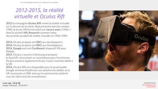 e-art sup | 3A & 3B
Design Interactif - 2016/2017
Alexandre Rivaux
arivaux@gmail.com
ixd.education
2012-2015, la réalité
virtuelle et Oculus Rift
2012 la compagnie Oculus Rift remet la réalité virtuelle
sur le devant de la scène. Déjà présente dans les années
1980, le terme VR fut introduit par Jaron Lanier (1960–)
dont la société VPL Research commercialise
des premier produit de réalité virtuelle en 1983-1984.
2013, Oculus propose son DK1 aux developpeurs.
2014, Oculus propose son DK2 aux developpeurs.
2014, Google sort son Cardboard, dispositif VR pour
Mobile.
2015, Oculus s’associe à Samsung et propose
le GearVR, nécessitant un smartphone pour fonctionner.
Oculus annonce également Oculus Touch, manette dédié à
la VR.
2016, Oculus Rift sera disponible pour le grand public.
Google annonce DayDream une plateforme dédiée au la
VR réunissant un SDK ainsi qu’un partenariat matériel
avec les fabricants de smartphones.
Les technologies prisent en main par les artistes
 