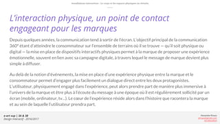 e-art sup | 3A & 3B
Design Interactif - 2016/2017
Alexandre Rivaux
arivaux@gmail.com
ixd.education
L’interaction physique, un point de contact
engageant pour les marques
Depuis quelques années, la communication tend à sortir de l’écran. L’objectif principal de la communication
360° étant d’atteindre le consommateur sur l’ensemble de terrains où il se trouve — qu’il soit physique ou
digital — la mise en place de dispositifs interactifs physiques permet à la marque de proposer une expérience
émotionnelle, souvent en lien avec sa campagne digitale, à travers lequel le message de marque devient plus
simple à diffuser.
Au delà de la notion d'événements, la mise en place d’une expérience physique entre la marque et le
consommateur permet d’engager plus facilement un dialogue direct entre les deux protagonistes.
L’utilisateur, physiquement engagé dans l’expérience, peut alors prendre part de manière plus immersive à
l’univers de la marque et être plus à l’écoute du message à une époque où il est régulièrement sollicité par un
écran (mobile, ordinateur, tv…). Le cœur de l’expérience réside alors dans l’histoire que racontera la marque
et au sein de laquelle l’utilisateur prendra part.
Installations interactives : Le corps et les espaces physiques ou virtuels.
 
