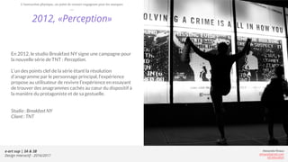 e-art sup | 3A & 3B
Design Interactif - 2016/2017
Alexandre Rivaux
arivaux@gmail.com
ixd.education
2012, «Perception»
En 2012, le studio Breakfast NY signe une campagne pour
la nouvelle série de TNT : Perception.
L’un des points clef de la série étant la résolution
d’anagramme par le personnage principal, l’expérience
propose au utilisateur de revivre l'expérience en essayant
de trouver des anagrammes cachés au cœur du dispositif à
la manière du protagoniste et de sa gestuelle.
Studio : Breakfast NY
Client : TNT
L’interaction physique, un point de contact engageant pour les marques
 