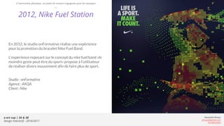 e-art sup | 3A & 3B
Design Interactif - 2016/2017
Alexandre Rivaux
arivaux@gmail.com
ixd.education
2012, Nike Fuel Station
En 2012, le studio onFormative réalise une expérience
pour la promotion du bracelet Nike Fuel Band.
L’experience reposant sur le concept du nike fuel band «le
moindre geste peut être du sport» propose à l’utilisateur
de réaliser divers mouvement afin de faire plus de sport.
Studio : onFormative
Agence : AKQA
Client : Nike
L’interaction physique, un point de contact engageant pour les marques
 