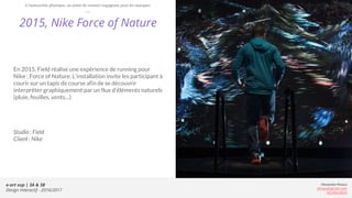 e-art sup | 3A & 3B
Design Interactif - 2016/2017
Alexandre Rivaux
arivaux@gmail.com
ixd.education
2015, Nike Force of Nature
En 2015, Field réalise une expérience de running pour
Nike : Force of Nature. L’installation invite les participant à
courir sur un tapis de course afin de se découvrir
interpréter graphiquement par un flux d’éléments naturels
(pluie, feuilles, vents…)
Studio : Field
Client : Nike
L’interaction physique, un point de contact engageant pour les marques
 