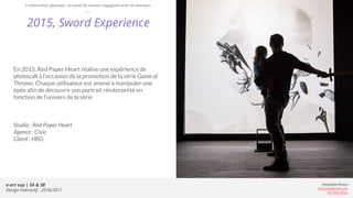 e-art sup | 3A & 3B
Design Interactif - 2016/2017
Alexandre Rivaux
arivaux@gmail.com
ixd.education
2015, Sword Experience
En 2015, Red Paper Heart réalise une expérience de
photocall à l’occasion de la promotion de la série Game of
Thrones. Chaque utilisateur est amené à manipuler une
épée afin de découvrir son portrait réinterprété en
fonction de l’univers de la série
Studio : Red Paper Heart
Agence : Civic
Client : HBO
L’interaction physique, un point de contact engageant pour les marques
 