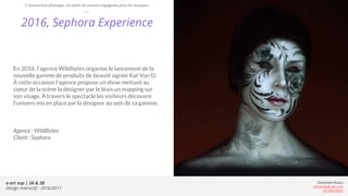 e-art sup | 3A & 3B
Design Interactif - 2016/2017
Alexandre Rivaux
arivaux@gmail.com
ixd.education
2016, Sephora Experience
En 2016, l’agence Wildbytes organise le lancement de la
nouvelle gamme de produits de beauté signée Kat Von D.
À cette occasion l’agence propose un show mettant au
coeur de la scène la designer par le biais un mapping sur
son visage. À travers le spectacle les visiteurs découvre
l’univers mis en place par la designer au sein de sa gamme.
Agence : WildBytes
Client : Sephora
L’interaction physique, un point de contact engageant pour les marques
 