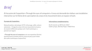 e-art sup | 3A & 3B
Design Interactif - 2016/2017
Alexandre Rivaux
arivaux@gmail.com
ixd.education
Brief
À l’occasion de l’exposition «Through the eyes of computers» il vous est demandé de réaliser une installation
interactive sur le thème de la «perception du corps et du mouvement dans un espace virtuel».
À propos de l’exposition :
Retouche photo, stereotype, CCTV, infrarouge, selfie, voiture
autonome… l’image du corps et de son mouvement est perçu
de manière différente quelque soit «l’oeil numérique» y
portant son regard.
«Through the eyes of computers» est une exposition (fictive)
questionnant la manière dont le corps est perçu par le biais
des outils numériques d’aujourd’hui.
Installations interactives : Le corps et les espaces physiques ou virtuels.
Informations complémentaires :
Du 01 Janvier au 28 Février 2017
Gaîté Lyrique, 3bis Rue Papin, 75003 Paris
 