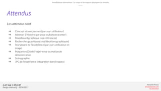 e-art sup | 3A & 3B
Design Interactif - 2016/2017
Alexandre Rivaux
arivaux@gmail.com
ixd.education
Attendus
Les attendus sont :
➔ Concept et user journey (parcours utilisateur)
➔ Abstract (l’histoire que vous souhaitez raconter)
➔ Moodboard graphique (vos références)
➔ Recherches graphiques (vos itérations graphiques)
➔ Storyboard de l’expérience (parcours utilisateur en
image)
➔ Maquettes DA de l’expérience ou motion de
démonstration
➔ Scénographie
➔ JPG de l’expérience (intégration dans l’espace)
Installations interactives : Le corps et les espaces physiques ou virtuels.
 
