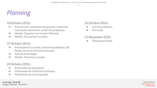 e-art sup | 3A & 3B
Design Interactif - 2016/2017
Alexandre Rivaux
arivaux@gmail.com
ixd.education
10 Octobre 2016 :
➔ Prise de brief, composition des groupes, recherches
conceptuels, benchmark, recherches graphiques
➔ Module : Organiser son travail et Planning
➔ Module : Documenter un projet
17 Octobre 2016 :
➔ Présentation du concept, recherches graphiques, UX,
Design, Visuel clé, direction technique
➔ Tests de technologies
➔ Module : Présenter un projet
24 Octobre 2016 :
➔ Présentation du Storyboard
➔ Présentation de la Direction Artistique
➔ Présentation de la scénographie
Planning
31 Octobre 2016 :
➔ Suivi de production
➔ Pré-rendu
21 Novembre 2016 :
➔ Présentation finale
Installations interactives : Le corps et les espaces physiques ou virtuels.
 