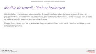e-art sup | 3A & 3B
Design Interactif - 2016/2017
Alexandre Rivaux
arivaux@gmail.com
ixd.education
Afin de réaliser ce projet nous allons travailler de manière collaborative. À chaque sessions de cours les
groupe viendront présenter leur travail (concept, DA, recherches, storyboard…) afin d'échanger avec le reste
de la classe qui effectuera son retour sur l’expérience.
Chacun devra s’interroger sur la pertinence du projet présenté tant en terme de direction artistique que de
concept et ergonomie.
Modèle de travail : Pitch et braintrust
Installations interactives : Le corps et les espaces physiques ou virtuels.
 