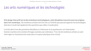 e-art sup | 3A & 3B
Design Interactif - 2016/2017
Alexandre Rivaux
arivaux@gmail.com
ixd.education
Les arts numériques et les technologies
Si le design interactif est né des évolutions technologiques, cette disciplines trouvent aussi son origines
dans l’art numérique. De nombreux artistes ont très vite vu l'intérêt que pouvait apporter les technologies
dans leur travail mais également les questions que celles-ci soulevaient.
L’art fut alors l’une des premières disciplines à s'intéresser et se questionner sur l’interaction
homme-machine et la création d’images assistées par ordinateur. Très vite de nombreux artistes se sont
interrogés sur la présence du corps dans un espace physique et/ou virtuel.
Installations interactives : Le corps et les espaces physiques ou virtuels.
 