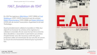 e-art sup | 3A & 3B
Design Interactif - 2016/2017
Alexandre Rivaux
arivaux@gmail.com
ixd.education
1967, fondation de l’EAT
En 1967 les ingénieurs Billy Klüver (1927-2004) et Fred
Waldhauer (1927-1993) s’associent avec les artistes
Robert Rauschenberg (1925-2008) and Robert Whitman
(1935) afin de monter l’association «Experiment in Art and
Technology».
Ayant précédemment collaboré ensemble en 1966, leur
objectif est d’amener les artistes et les ingénieurs à
collaborer ensemble afin de casser les barrières entre les
deux disciplines. L’association va permettre aux artistes
d’expérimenter avec des nouveaux outils tels que la
projection vidéo, la transmission de son sans fils, les sonars
ou encore les environnement immersif pour la première
fois.
Quelques grandes dates de l’art numérique
 
