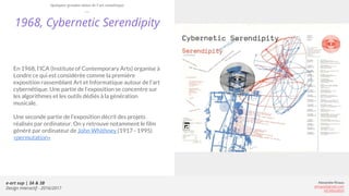 e-art sup | 3A & 3B
Design Interactif - 2016/2017
Alexandre Rivaux
arivaux@gmail.com
ixd.education
1968, Cybernetic Serendipity
En 1968, l’ICA (Institute of Contemporary Arts) organise à
Londre ce qui est considérée comme la première
exposition rassemblant Art et Informatique autour de l’art
cybernétique. Une partie de l’exposition se concentre sur
les algorithmes et les outils dédiés à la génération
musicale.
Une seconde partie de l’exposition décrit des projets
réalisés par ordinateur. On y retrouve notamment le film
généré par ordinateur de John Whithney (1917 - 1995)
«permutation»
Quelques grandes dates de l’art numérique
 
