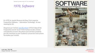 e-art sup | 3A & 3B
Design Interactif - 2016/2017
Alexandre Rivaux
arivaux@gmail.com
ixd.education
1970, Software
En 1970, le Jewish Museum de New York organise
l’exposition Software — information Technology : Its new
meaning for Art.
Organisé par l’artiste Jack Burnham (1931) l’objectif de
l’exposition est de réunir l’informatique et des artistes
conceptuels à travers des pièces pouvant être produite
par des machines ou par l’audience suivant les instructions
formulées par l’artiste.
Quelques grandes dates de l’art numérique
 