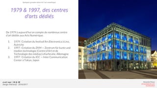 e-art sup | 3A & 3B
Design Interactif - 2016/2017
Alexandre Rivaux
arivaux@gmail.com
ixd.education
1979 & 1997, des centres
d’arts dédiés
De 1979 à aujourd’hui on compte de nombreux centre
d’art dédiés aux Arts Numérique.
1. 1979 : Création du festival Ars Electronica à Linz,
Autriche
2. 1997 : Création du ZKM — Zentrum für kuntz und
medien technologie (Centre d’Art et de
Technologie des médias) à Karlsruhe, Allemagne
3. 1997 : Création du ICC — Inter Communication
Center à Tokyo, Japon
Quelques grandes dates de l’art numérique
 