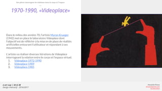 e-art sup | 3A & 3B
Design Interactif - 2016/2017
Alexandre Rivaux
arivaux@gmail.com
ixd.education
1970-1990, «Videoplace»
Dans le milieu des années 70, l’artiste Myron Krueger
(1942) met en place le laboratoire Videoplace dont
l’objectif est de réfléchir à la mise en de place de réalités
artificielles entourant l’utilisateur et répondant à ses
mouvements.
L’artiste va réaliser diverses itérations de Videoplace
interrogeant la relation entre le corps et l’espace virtuel.
1. Videoplace 1972-1990
2. Videoplace 1989
3. Videoplace 1985
Des pièces interrogent les relations entre le corps et l’espace
 