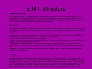 E.M.I- Structure Catalogue/Liberty/Gold The Catalogue and GOLD departments are responsible for marketing activities not directly related to artist development. They deal with full and mid-price releases (Catalogue) and budget-price releases (GOLD). This primarily involves manipulating existing recordings for release as either compilation albums, special ranges (e.g. The Greatest Classical Movie Album) or Greatest Hits packages. EMI Marketing The responsibility of the EMI Marketing department is to deliver to the company incremental revenue through the commercial exploitation of EMI's recorded assets. The scope of this department's responsibility covers diverse areas from: Licensing- of our artist's recorded tracks for EMI's joint venture with Virgin e.g. "Now!" series, and all EMI/Virgin branded albums such as 'the best…album in the world…ever!' series etc - to other record companies for use on their TV albums - to other third party record company licensees, balancing the interests of licensing revenue and supporting and trading in our own compilations and albums. - for Mail-order useSynchronisation- by sourcing and negotiating deals for TV, Film, Radio and Corporate usePremiums- by negotiating the sponsorship and endorsement of EMI's artists with particular brands/products Club - BrittaniaDRTV- Producing, selling, licensing products for DR sales, ie DRTV and radio boxes and bespoke packages on a global scale. Marketing Marketing's role is to advise and suggest ideas for the visual side of the release. They work with the artist management and A&R to commission the packaging design and decide the method of promoting the release to the public, as well as deciding which media types would be best suited to market the product. The Video, Radio and TV Promotions and Press departments all come under the marketing umbrella, and work together with the artist's management to ensure the strategy for the release is carried out. The overall responsibility of the Marketing department is to ensure that the artist/band gets noticed in the right places and in the right way.  