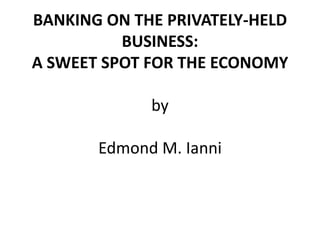 BANKING ON THE PRIVATELY-HELD
BUSINESS:
A SWEET SPOT FOR THE ECONOMY
by
Edmond M. Ianni
 