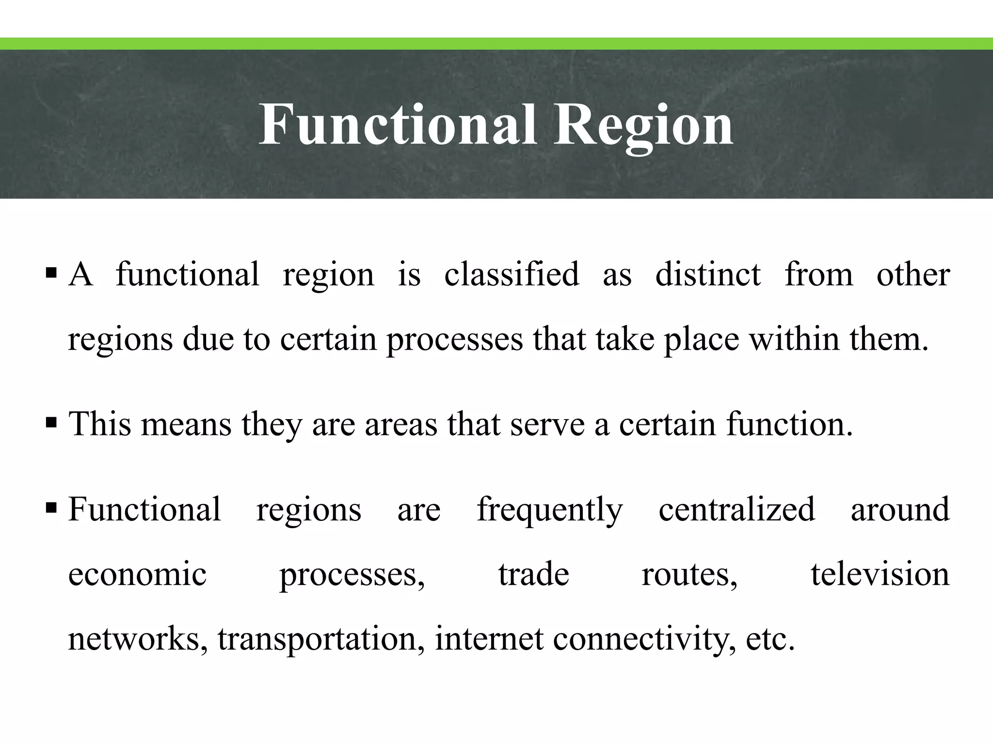 Functional Region
 A functional region is classified as distinct from other
regions due to certain processes that take place within them.
 This means they are areas that serve a certain function.
 Functional regions are frequently centralized around
economic processes, trade routes, television
networks, transportation, internet connectivity, etc.
 